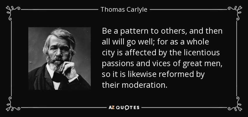 Be a pattern to others, and then all will go well; for as a whole city is affected by the licentious passions and vices of great men, so it is likewise reformed by their moderation. - Thomas Carlyle
