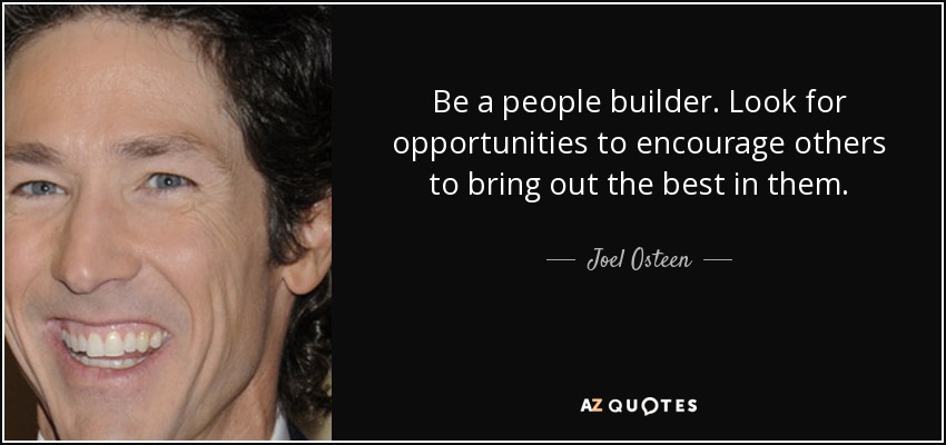 Be a people builder. Look for opportunities to encourage others to bring out the best in them. - Joel Osteen