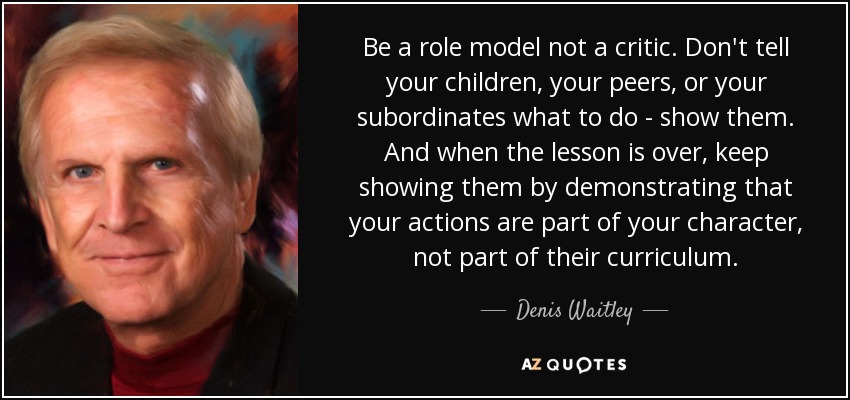 Be a role model not a critic. Don't tell your children, your peers, or your subordinates what to do - show them. And when the lesson is over, keep showing them by demonstrating that your actions are part of your character, not part of their curriculum. - Denis Waitley