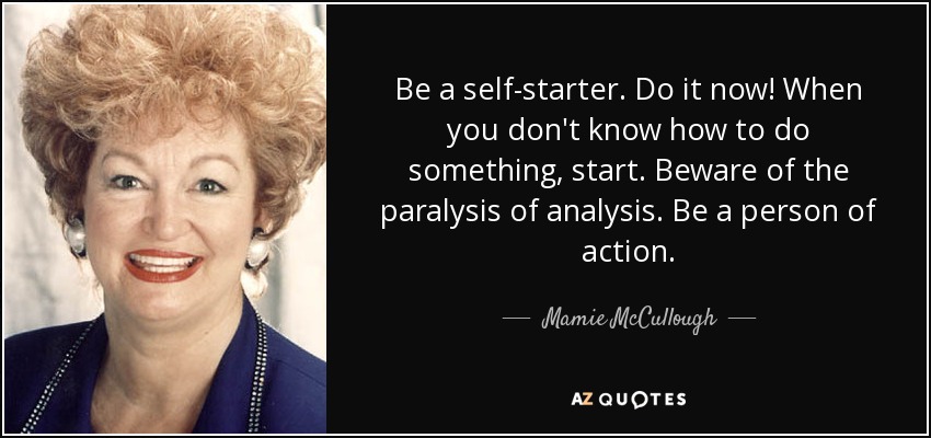 Be a self-starter. Do it now! When you don't know how to do something, start. Beware of the paralysis of analysis. Be a person of action. - Mamie McCullough