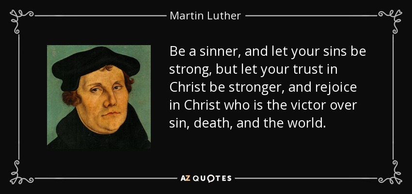 Be a sinner, and let your sins be strong, but let your trust in Christ be stronger, and rejoice in Christ who is the victor over sin, death, and the world. - Martin Luther