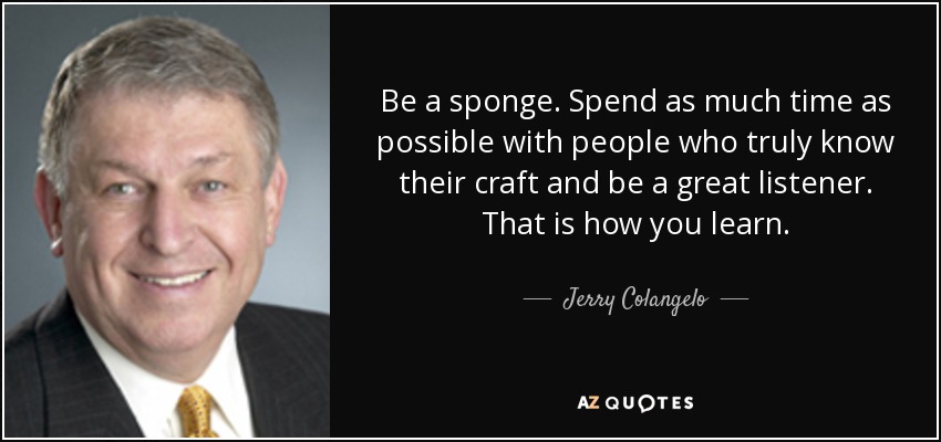 Be a sponge. Spend as much time as possible with people who truly know their craft and be a great listener. That is how you learn. - Jerry Colangelo
