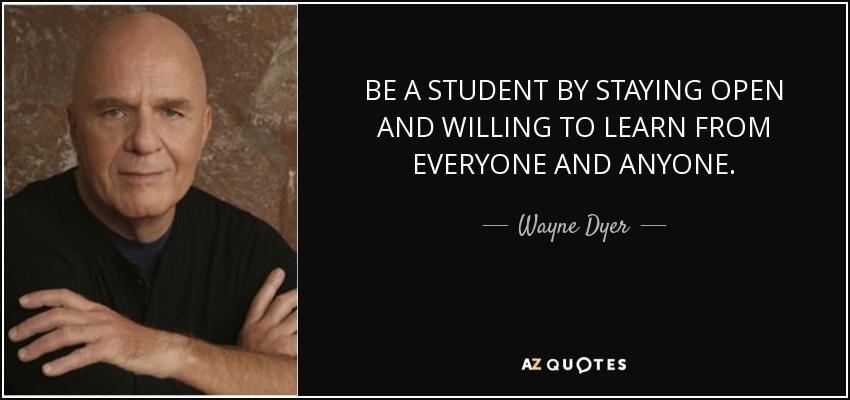 BE A STUDENT BY STAYING OPEN AND WILLING TO LEARN FROM EVERYONE AND ANYONE. - Wayne Dyer