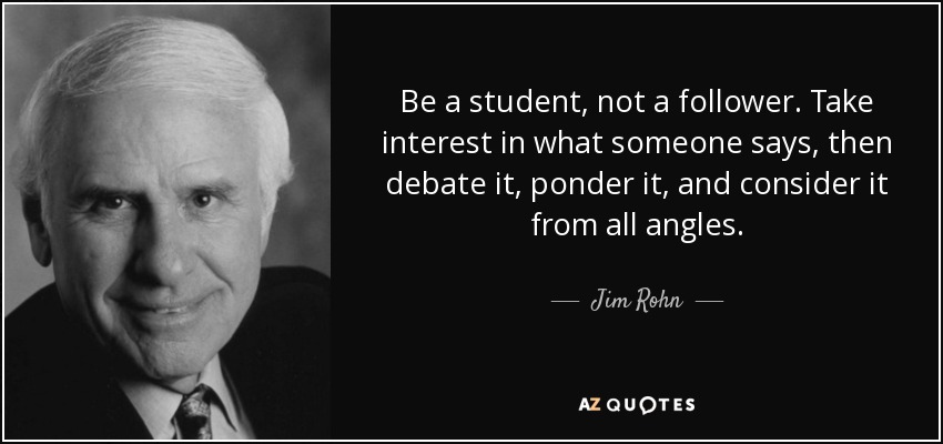 Be a student, not a follower. Take interest in what someone says, then debate it, ponder it, and consider it from all angles. - Jim Rohn
