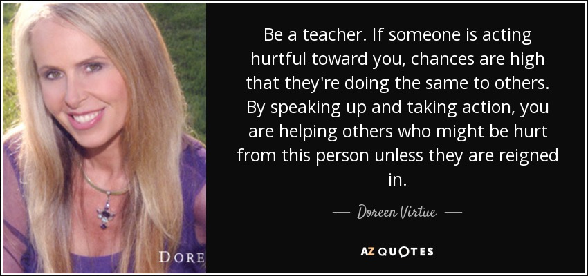 Be a teacher. If someone is acting hurtful toward you, chances are high that they're doing the same to others. By speaking up and taking action, you are helping others who might be hurt from this person unless they are reigned in. - Doreen Virtue