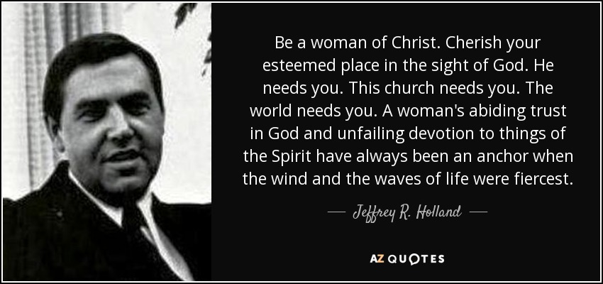 Be a woman of Christ. Cherish your esteemed place in the sight of God. He needs you. This church needs you. The world needs you. A woman's abiding trust in God and unfailing devotion to things of the Spirit have always been an anchor when the wind and the waves of life were fiercest. - Jeffrey R. Holland
