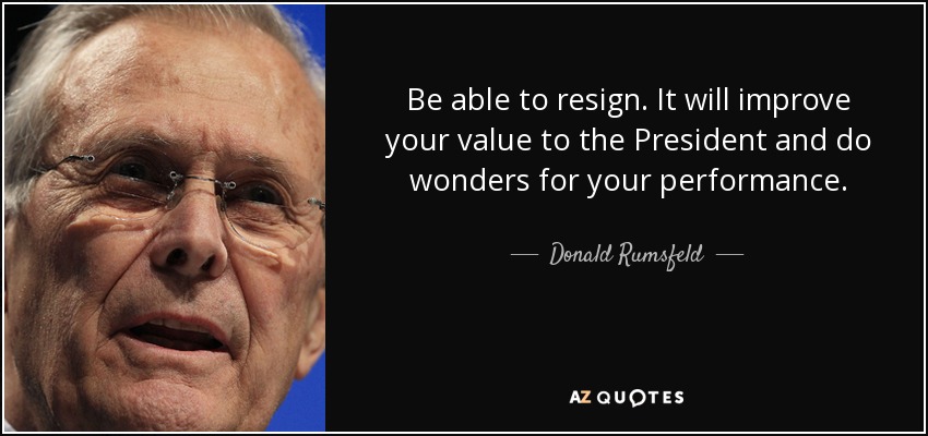 Be able to resign. It will improve your value to the President and do wonders for your performance. - Donald Rumsfeld