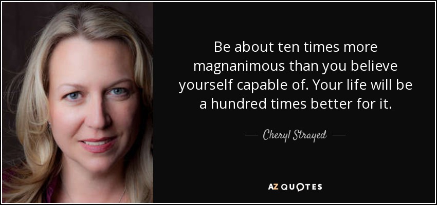 Be about ten times more magnanimous than you believe yourself capable of. Your life will be a hundred times better for it. - Cheryl Strayed