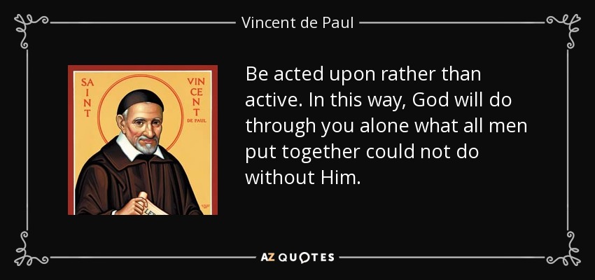 Be acted upon rather than active. In this way, God will do through you alone what all men put together could not do without Him. - Vincent de Paul