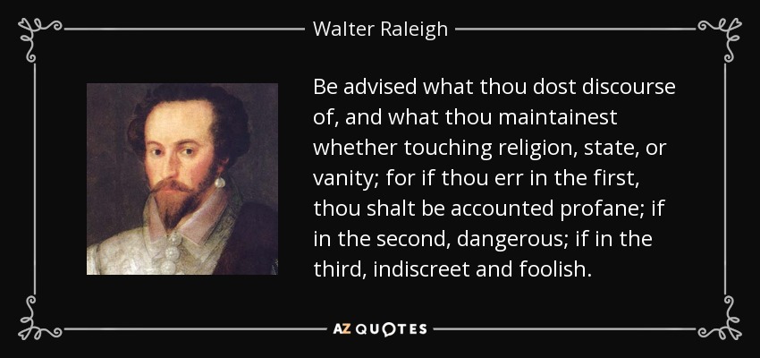 Be advised what thou dost discourse of, and what thou maintainest whether touching religion, state, or vanity; for if thou err in the first, thou shalt be accounted profane; if in the second, dangerous; if in the third, indiscreet and foolish. - Walter Raleigh