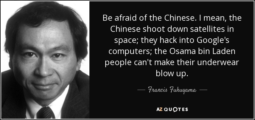 Be afraid of the Chinese. I mean, the Chinese shoot down satellites in space; they hack into Google's computers; the Osama bin Laden people can't make their underwear blow up. - Francis Fukuyama