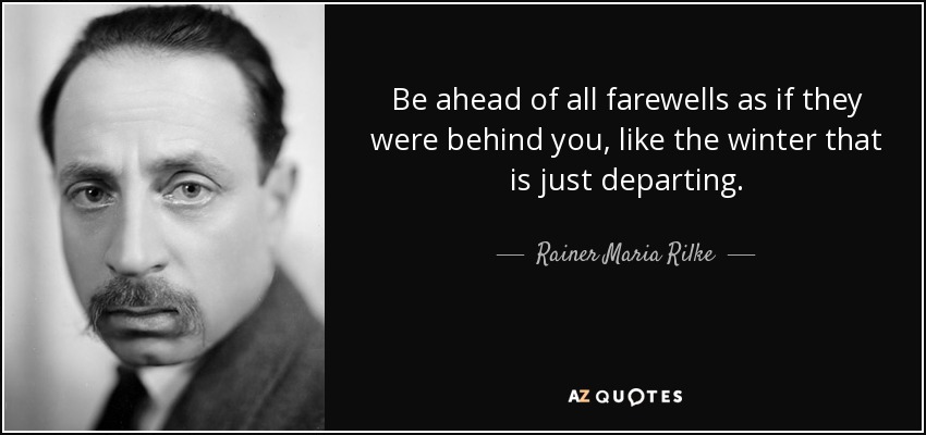 Be ahead of all farewells as if they were behind you, like the winter that is just departing. - Rainer Maria Rilke