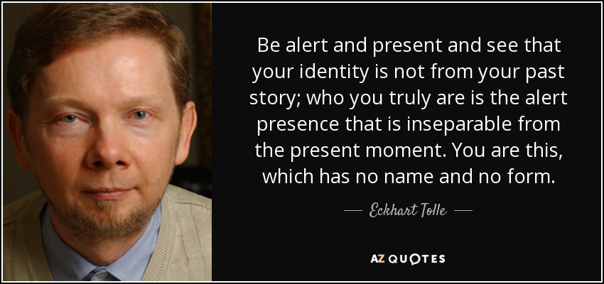Be alert and present and see that your identity is not from your past story; who you truly are is the alert presence that is inseparable from the present moment. You are this, which has no name and no form. - Eckhart Tolle