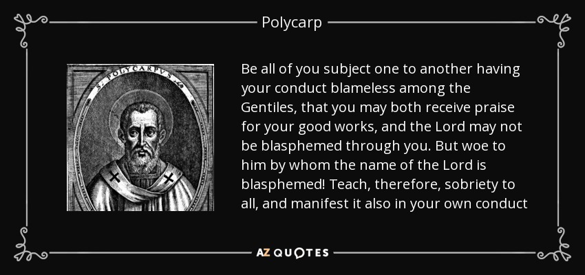 Be all of you subject one to another having your conduct blameless among the Gentiles, that you may both receive praise for your good works, and the Lord may not be blasphemed through you. But woe to him by whom the name of the Lord is blasphemed! Teach, therefore, sobriety to all, and manifest it also in your own conduct - Polycarp