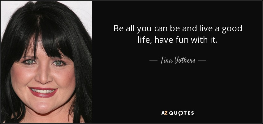 Be all you can be and live a good life, have fun with it. - Tina Yothers