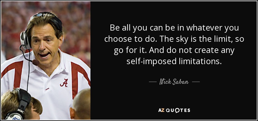 Be all you can be in whatever you choose to do. The sky is the limit, so go for it. And do not create any self-imposed limitations. - Nick Saban