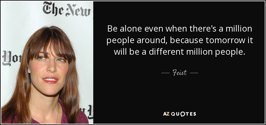 Be alone even when there's a million people around, because tomorrow it will be a different million people. - Feist