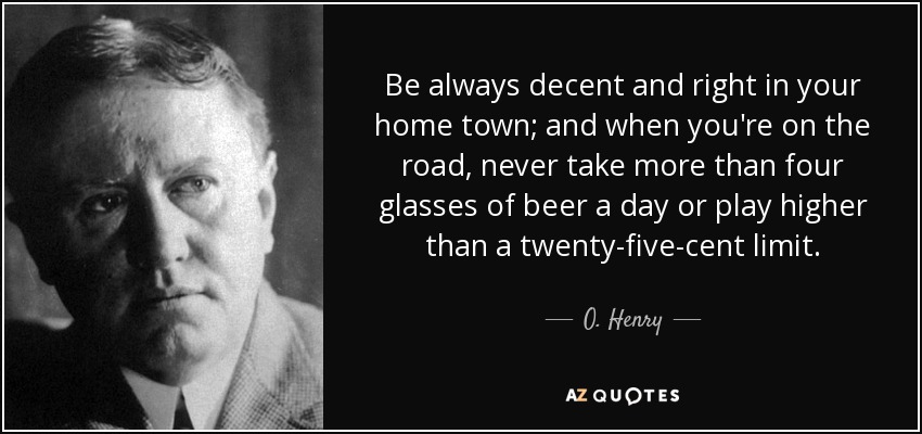 Be always decent and right in your home town; and when you're on the road, never take more than four glasses of beer a day or play higher than a twenty-five-cent limit. - O. Henry
