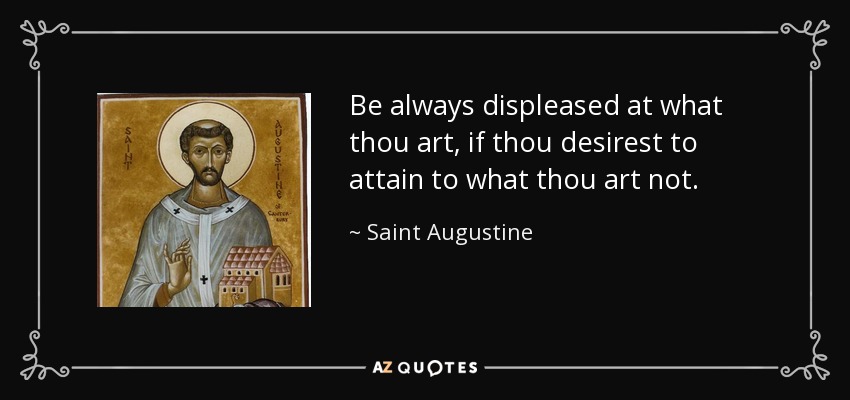 Be always displeased at what thou art, if thou desirest to attain to what thou art not. - Saint Augustine