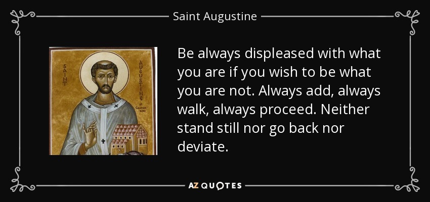 Be always displeased with what you are if you wish to be what you are not. Always add, always walk, always proceed. Neither stand still nor go back nor deviate. - Saint Augustine