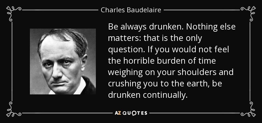 Be always drunken. Nothing else matters: that is the only question. If you would not feel the horrible burden of time weighing on your shoulders and crushing you to the earth, be drunken continually. - Charles Baudelaire