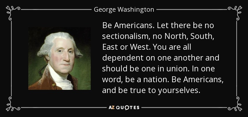 Be Americans. Let there be no sectionalism, no North, South, East or West. You are all dependent on one another and should be one in union. In one word, be a nation. Be Americans, and be true to yourselves. - George Washington
