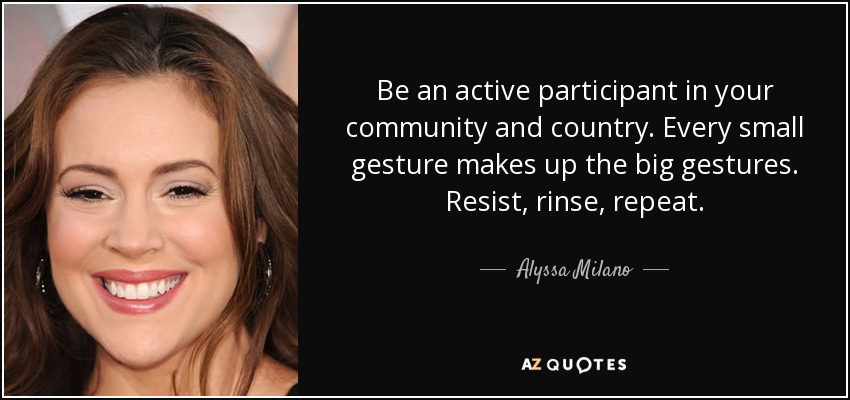 Be an active participant in your community and country. Every small gesture makes up the big gestures. Resist, rinse, repeat. - Alyssa Milano