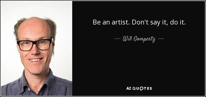 Be an artist. Don't say it, do it. - Will Gompertz