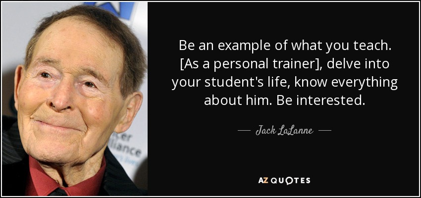 Be an example of what you teach. [As a personal trainer], delve into your student's life, know everything about him. Be interested. - Jack LaLanne