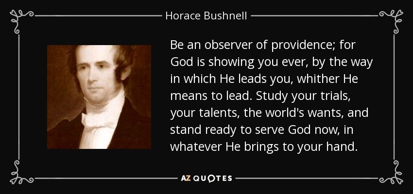 Be an observer of providence; for God is showing you ever, by the way in which He leads you, whither He means to lead. Study your trials, your talents, the world's wants, and stand ready to serve God now, in whatever He brings to your hand. - Horace Bushnell