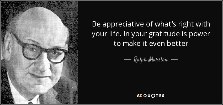 Be appreciative of what's right with your life. In your gratitude is power to make it even better - Ralph Marston