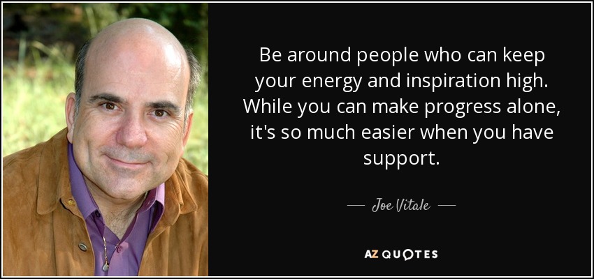 Be around people who can keep your energy and inspiration high. While you can make progress alone, it's so much easier when you have support. - Joe Vitale