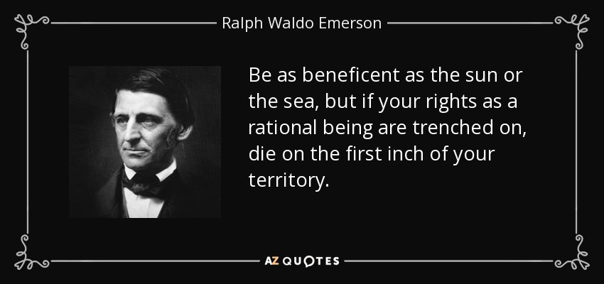 Be as beneficent as the sun or the sea, but if your rights as a rational being are trenched on, die on the first inch of your territory. - Ralph Waldo Emerson
