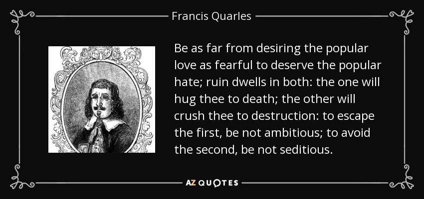 Be as far from desiring the popular love as fearful to deserve the popular hate; ruin dwells in both: the one will hug thee to death; the other will crush thee to destruction: to escape the first, be not ambitious; to avoid the second, be not seditious. - Francis Quarles