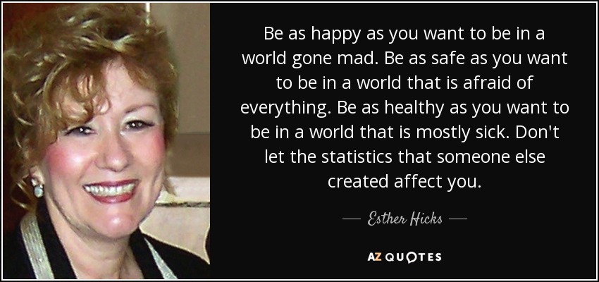 Be as happy as you want to be in a world gone mad. Be as safe as you want to be in a world that is afraid of everything. Be as healthy as you want to be in a world that is mostly sick. Don't let the statistics that someone else created affect you. - Esther Hicks