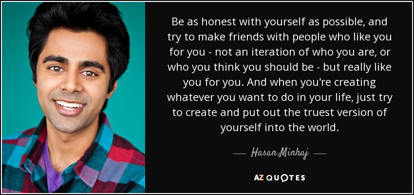 Be as honest with yourself as possible, and try to make friends with people who like you for you - not an iteration of who you are, or who you think you should be - but really like you for you. And when you're creating whatever you want to do in your life, just try to create and put out the truest version of yourself into the world. - Hasan Minhaj