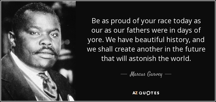 Be as proud of your race today as our as our fathers were in days of yore. We have beautiful history, and we shall create another in the future that will astonish the world. - Marcus Garvey