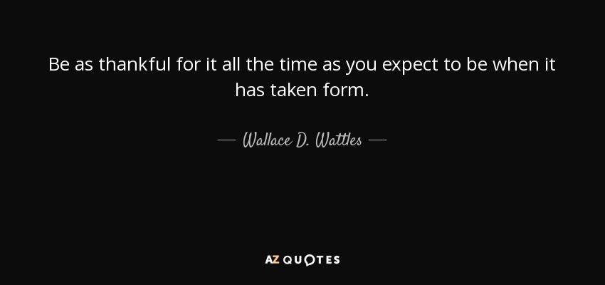 Be as thankful for it all the time as you expect to be when it has taken form. - Wallace D. Wattles