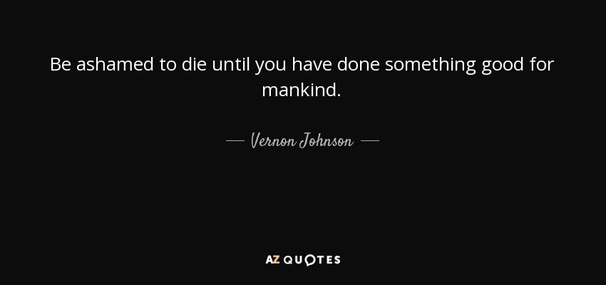 Be ashamed to die until you have done something good for mankind. - Vernon Johnson