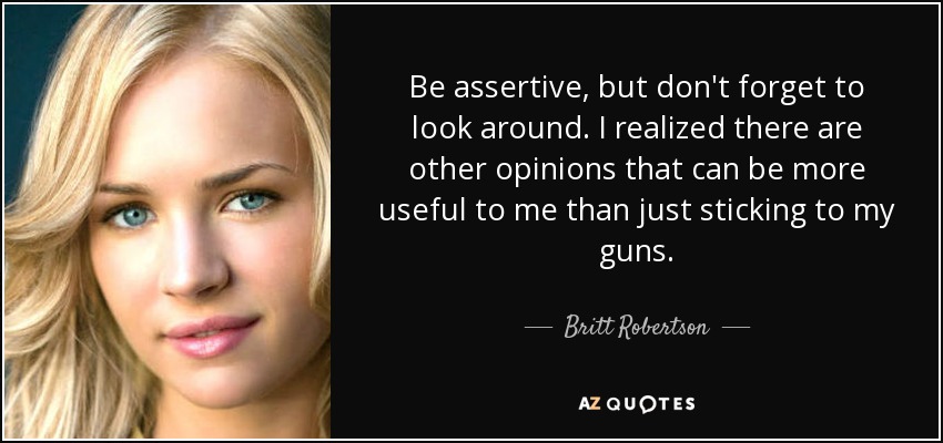 Be assertive, but don't forget to look around. I realized there are other opinions that can be more useful to me than just sticking to my guns. - Britt Robertson