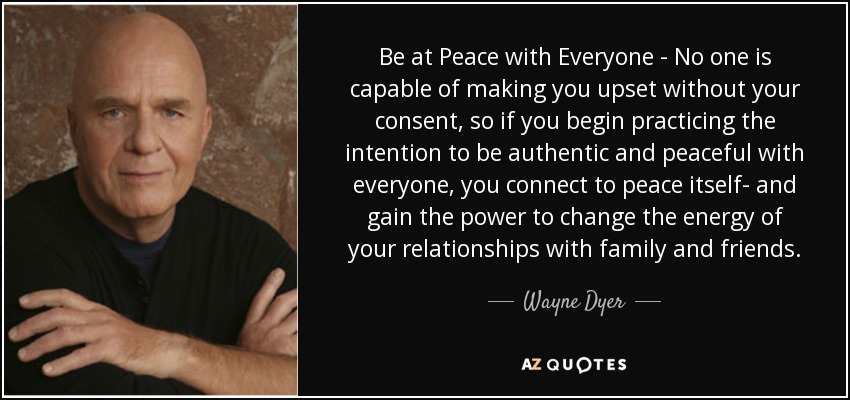 Be at Peace with Everyone - No one is capable of making you upset without your consent, so if you begin practicing the intention to be authentic and peaceful with everyone, you connect to peace itself- and gain the power to change the energy of your relationships with family and friends. - Wayne Dyer