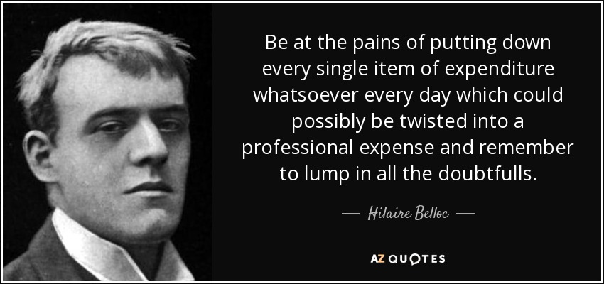 Be at the pains of putting down every single item of expenditure whatsoever every day which could possibly be twisted into a professional expense and remember to lump in all the doubtfulls. - Hilaire Belloc