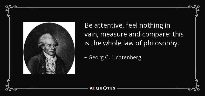 Be attentive, feel nothing in vain, measure and compare: this is the whole law of philosophy. - Georg C. Lichtenberg