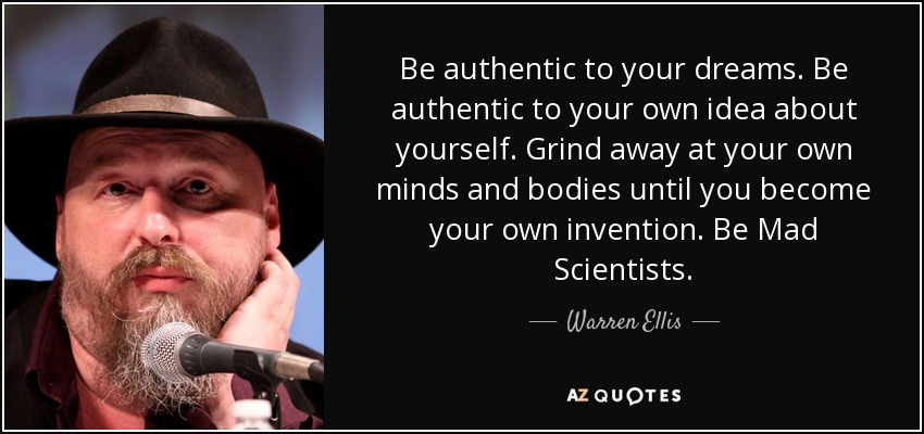 Be authentic to your dreams. Be authentic to your own idea about yourself. Grind away at your own minds and bodies until you become your own invention. Be Mad Scientists. - Warren Ellis