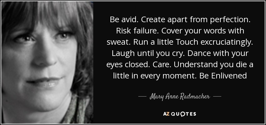 Be avid. Create apart from perfection. Risk failure. Cover your words with sweat. Run a little Touch excruciatingly. Laugh until you cry. Dance with your eyes closed. Care. Understand you die a little in every moment. Be Enlivened - Mary Anne Radmacher