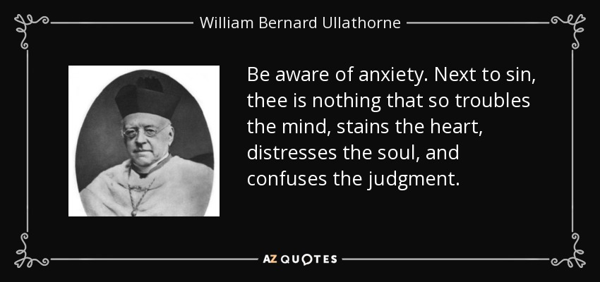 Be aware of anxiety. Next to sin, thee is nothing that so troubles the mind, stains the heart, distresses the soul, and confuses the judgment. - William Bernard Ullathorne
