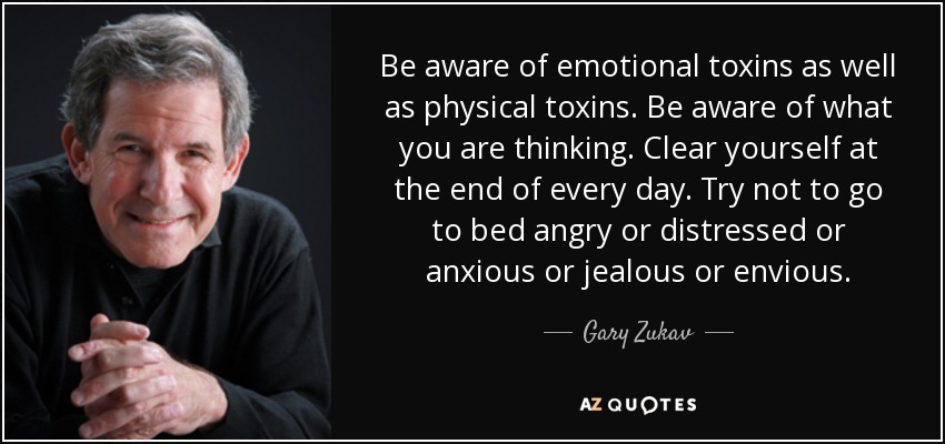 Be aware of emotional toxins as well as physical toxins. Be aware of what you are thinking. Clear yourself at the end of every day. Try not to go to bed angry or distressed or anxious or jealous or envious. - Gary Zukav