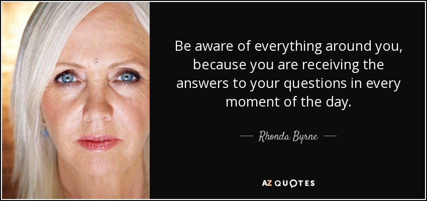 Be aware of everything around you, because you are receiving the answers to your questions in every moment of the day. - Rhonda Byrne