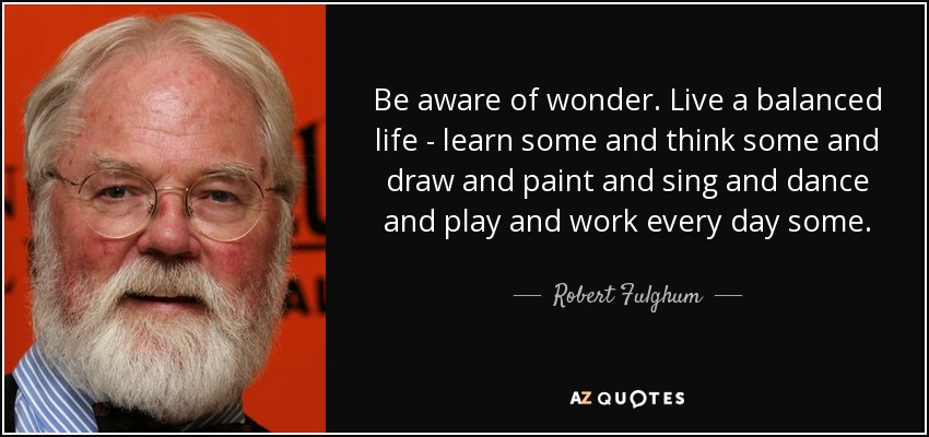 Be aware of wonder. Live a balanced life - learn some and think some and draw and paint and sing and dance and play and work every day some. - Robert Fulghum