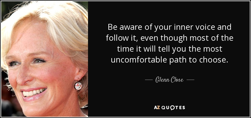 Be aware of your inner voice and follow it, even though most of the time it will tell you the most uncomfortable path to choose. - Glenn Close